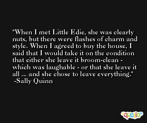 When I met Little Edie, she was clearly nuts, but there were flashes of charm and style. When I agreed to buy the house, I said that I would take it on the condition that either she leave it broom-clean - which was laughable - or that she leave it all ... and she chose to leave everything. -Sally Quinn
