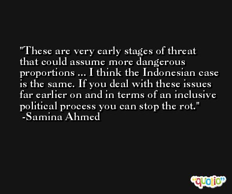 These are very early stages of threat that could assume more dangerous proportions ... I think the Indonesian case is the same. If you deal with these issues far earlier on and in terms of an inclusive political process you can stop the rot. -Samina Ahmed