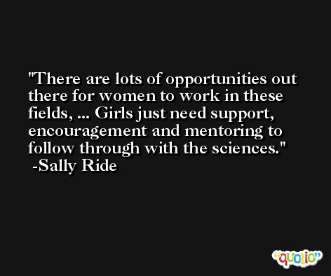 There are lots of opportunities out there for women to work in these fields, ... Girls just need support, encouragement and mentoring to follow through with the sciences. -Sally Ride