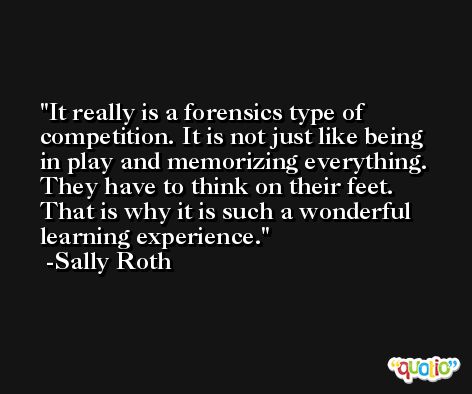 It really is a forensics type of competition. It is not just like being in play and memorizing everything. They have to think on their feet. That is why it is such a wonderful learning experience. -Sally Roth