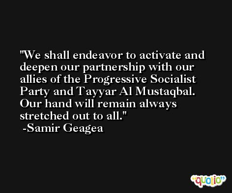 We shall endeavor to activate and deepen our partnership with our allies of the Progressive Socialist Party and Tayyar Al Mustaqbal. Our hand will remain always stretched out to all. -Samir Geagea
