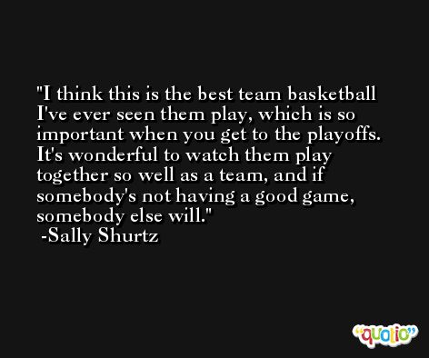 I think this is the best team basketball I've ever seen them play, which is so important when you get to the playoffs. It's wonderful to watch them play together so well as a team, and if somebody's not having a good game, somebody else will. -Sally Shurtz