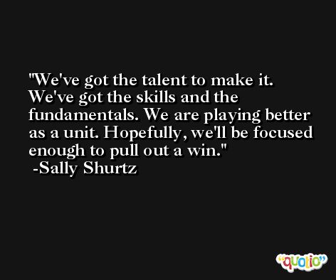 We've got the talent to make it. We've got the skills and the fundamentals. We are playing better as a unit. Hopefully, we'll be focused enough to pull out a win. -Sally Shurtz