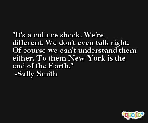 It's a culture shock. We're different. We don't even talk right. Of course we can't understand them either. To them New York is the end of the Earth. -Sally Smith