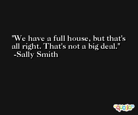 We have a full house, but that's all right. That's not a big deal. -Sally Smith