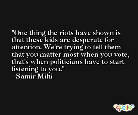 One thing the riots have shown is that these kids are desperate for attention. We're trying to tell them that you matter most when you vote, that's when politicians have to start listening to you. -Samir Mihi
