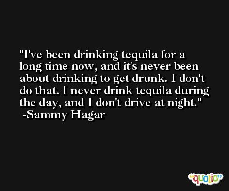 I've been drinking tequila for a long time now, and it's never been about drinking to get drunk. I don't do that. I never drink tequila during the day, and I don't drive at night. -Sammy Hagar