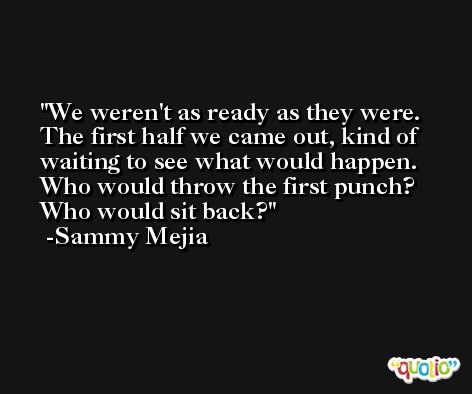 We weren't as ready as they were. The first half we came out, kind of waiting to see what would happen. Who would throw the first punch? Who would sit back? -Sammy Mejia