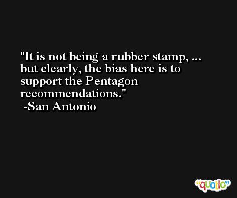 It is not being a rubber stamp, ... but clearly, the bias here is to support the Pentagon recommendations. -San Antonio