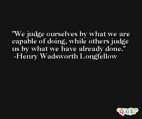 We judge ourselves by what we are capable of doing, while others judge us by what we have already done. -Henry Wadsworth Longfellow