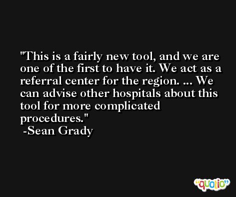 This is a fairly new tool, and we are one of the first to have it. We act as a referral center for the region. ... We can advise other hospitals about this tool for more complicated procedures. -Sean Grady