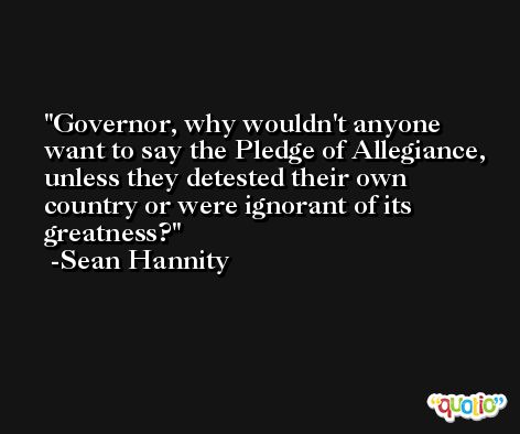 Governor, why wouldn't anyone want to say the Pledge of Allegiance, unless they detested their own country or were ignorant of its greatness? -Sean Hannity