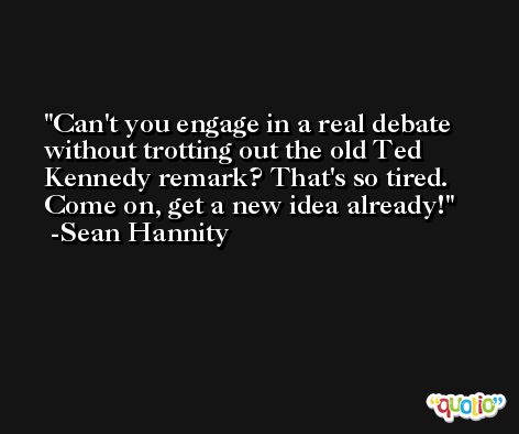Can't you engage in a real debate without trotting out the old Ted Kennedy remark? That's so tired. Come on, get a new idea already! -Sean Hannity