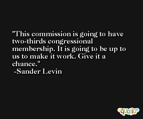 This commission is going to have two-thirds congressional membership. It is going to be up to us to make it work. Give it a chance. -Sander Levin