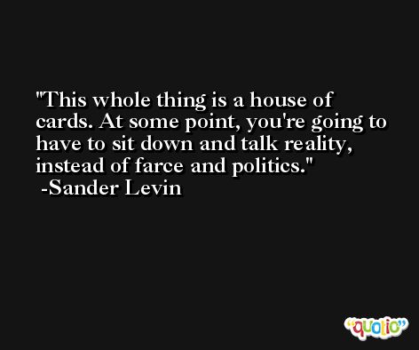 This whole thing is a house of cards. At some point, you're going to have to sit down and talk reality, instead of farce and politics. -Sander Levin