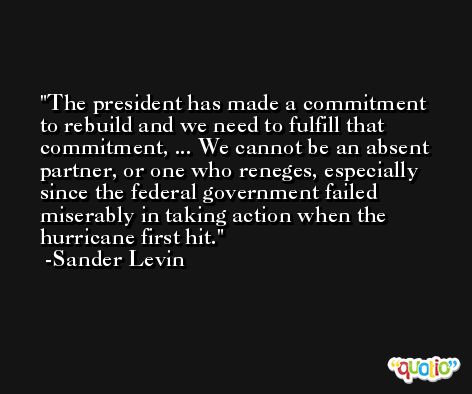 The president has made a commitment to rebuild and we need to fulfill that commitment, ... We cannot be an absent partner, or one who reneges, especially since the federal government failed miserably in taking action when the hurricane first hit. -Sander Levin