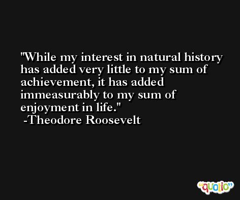 While my interest in natural history has added very little to my sum of achievement, it has added immeasurably to my sum of enjoyment in life. -Theodore Roosevelt