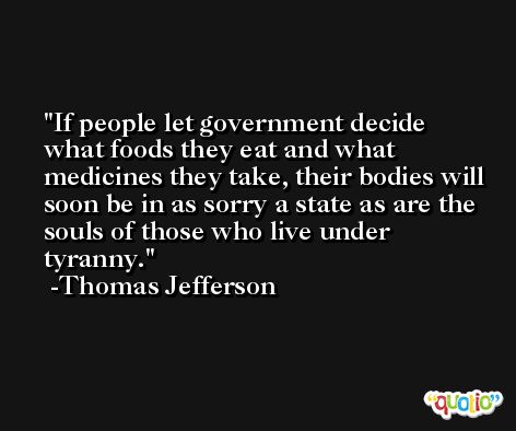 If people let government decide what foods they eat and what medicines they take, their bodies will soon be in as sorry a state as are the souls of those who live under tyranny. -Thomas Jefferson