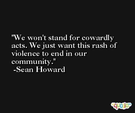 We won't stand for cowardly acts. We just want this rash of violence to end in our community. -Sean Howard