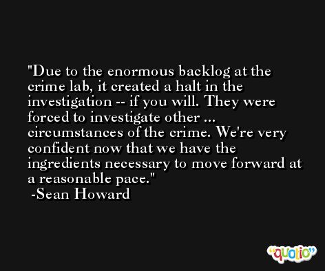 Due to the enormous backlog at the crime lab, it created a halt in the investigation -- if you will. They were forced to investigate other ... circumstances of the crime. We're very confident now that we have the ingredients necessary to move forward at a reasonable pace. -Sean Howard