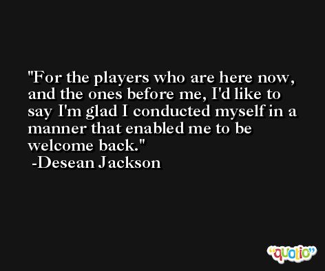 For the players who are here now, and the ones before me, I'd like to say I'm glad I conducted myself in a manner that enabled me to be welcome back. -Desean Jackson