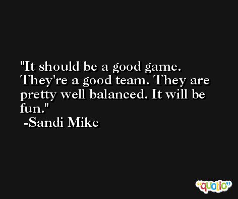 It should be a good game. They're a good team. They are pretty well balanced. It will be fun. -Sandi Mike