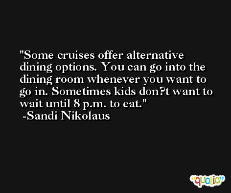 Some cruises offer alternative dining options. You can go into the dining room whenever you want to go in. Sometimes kids don?t want to wait until 8 p.m. to eat. -Sandi Nikolaus