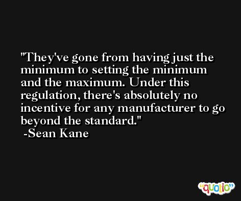 They've gone from having just the minimum to setting the minimum and the maximum. Under this regulation, there's absolutely no incentive for any manufacturer to go beyond the standard. -Sean Kane