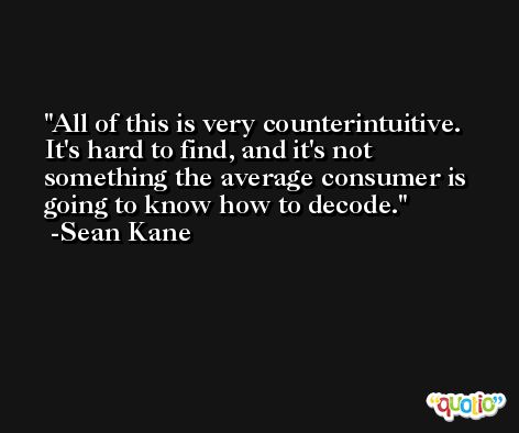All of this is very counterintuitive. It's hard to find, and it's not something the average consumer is going to know how to decode. -Sean Kane