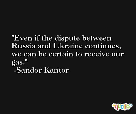 Even if the dispute between Russia and Ukraine continues, we can be certain to receive our gas. -Sandor Kantor