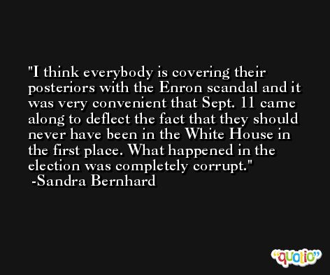 I think everybody is covering their posteriors with the Enron scandal and it was very convenient that Sept. 11 came along to deflect the fact that they should never have been in the White House in the first place. What happened in the election was completely corrupt. -Sandra Bernhard