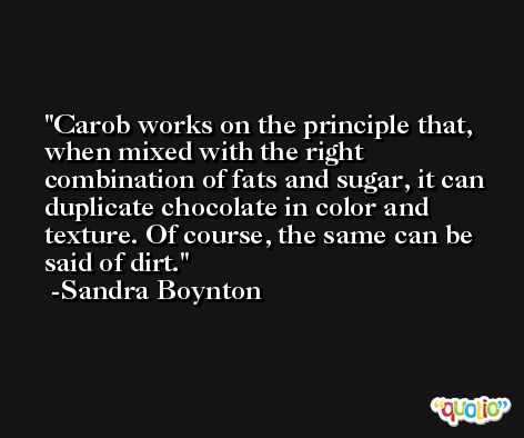Carob works on the principle that, when mixed with the right combination of fats and sugar, it can duplicate chocolate in color and texture. Of course, the same can be said of dirt. -Sandra Boynton