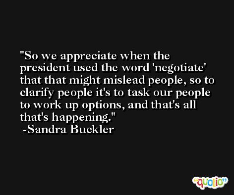 So we appreciate when the president used the word 'negotiate' that that might mislead people, so to clarify people it's to task our people to work up options, and that's all that's happening. -Sandra Buckler