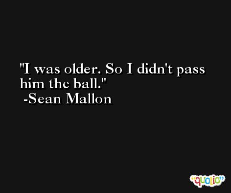 I was older. So I didn't pass him the ball. -Sean Mallon