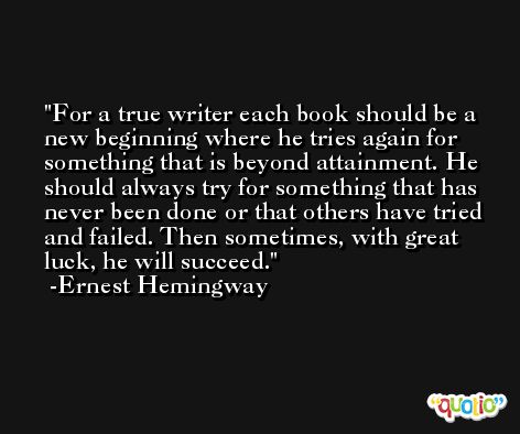 For a true writer each book should be a new beginning where he tries again for something that is beyond attainment. He should always try for something that has never been done or that others have tried and failed. Then sometimes, with great luck, he will succeed. -Ernest Hemingway