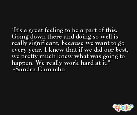 It's a great feeling to be a part of this. Going down there and doing so well is really significant, because we want to go every year. I knew that if we did our best, we pretty much knew what was going to happen. We really work hard at it. -Sandra Camacho