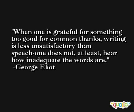When one is grateful for something too good for common thanks, writing is less unsatisfactory than speech-one does not, at least, hear how inadequate the words are. -George Eliot
