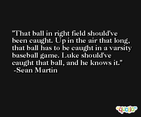 That ball in right field should've been caught. Up in the air that long, that ball has to be caught in a varsity baseball game. Luke should've caught that ball, and he knows it. -Sean Martin