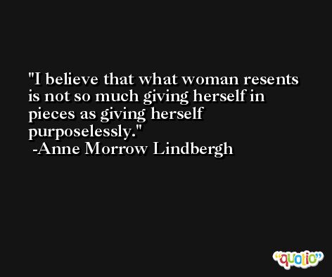 I believe that what woman resents is not so much giving herself in pieces as giving herself purposelessly. -Anne Morrow Lindbergh