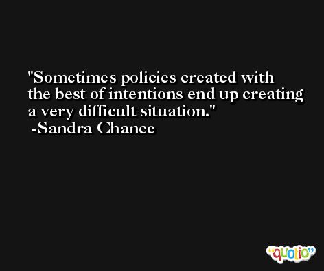 Sometimes policies created with the best of intentions end up creating a very difficult situation. -Sandra Chance