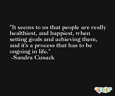 It seems to us that people are really healthiest, and happiest, when setting goals and achieving them, and it's a process that has to be ongoing in life. -Sandra Cusack