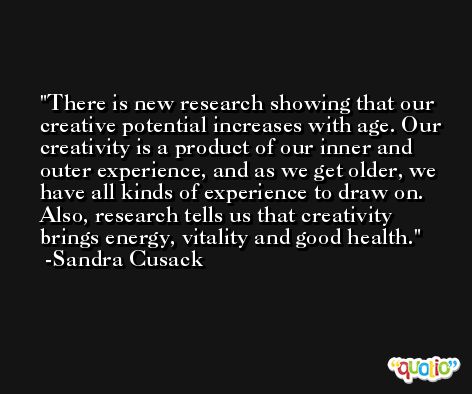 There is new research showing that our creative potential increases with age. Our creativity is a product of our inner and outer experience, and as we get older, we have all kinds of experience to draw on. Also, research tells us that creativity brings energy, vitality and good health. -Sandra Cusack