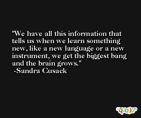 We have all this information that tells us when we learn something new, like a new language or a new instrument, we get the biggest bang and the brain grows. -Sandra Cusack