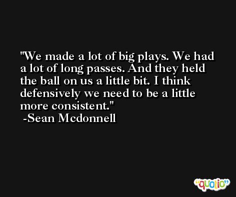 We made a lot of big plays. We had a lot of long passes. And they held the ball on us a little bit. I think defensively we need to be a little more consistent. -Sean Mcdonnell