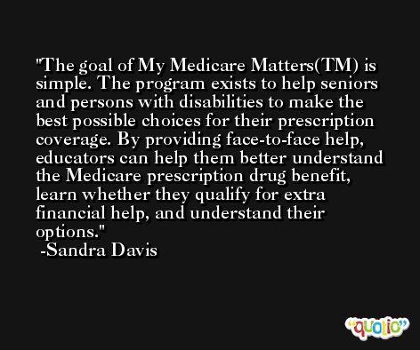The goal of My Medicare Matters(TM) is simple. The program exists to help seniors and persons with disabilities to make the best possible choices for their prescription coverage. By providing face-to-face help, educators can help them better understand the Medicare prescription drug benefit, learn whether they qualify for extra financial help, and understand their options. -Sandra Davis