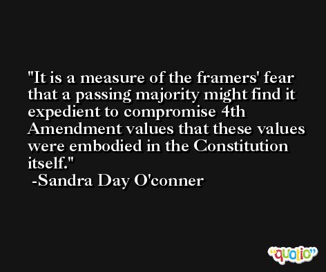 It is a measure of the framers' fear that a passing majority might find it expedient to compromise 4th Amendment values that these values were embodied in the Constitution itself. -Sandra Day O'conner