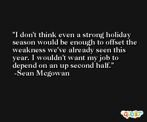I don't think even a strong holiday season would be enough to offset the weakness we've already seen this year. I wouldn't want my job to depend on an up second half. -Sean Mcgowan