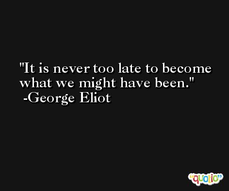 It is never too late to become what we might have been. -George Eliot