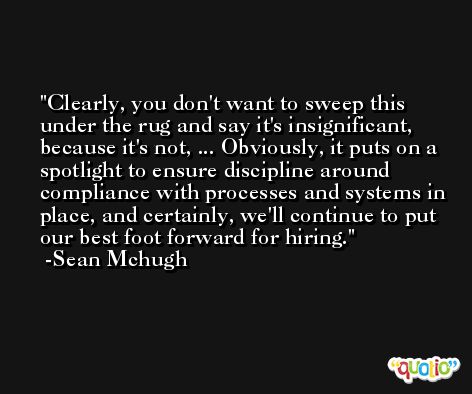 Clearly, you don't want to sweep this under the rug and say it's insignificant, because it's not, ... Obviously, it puts on a spotlight to ensure discipline around compliance with processes and systems in place, and certainly, we'll continue to put our best foot forward for hiring. -Sean Mchugh