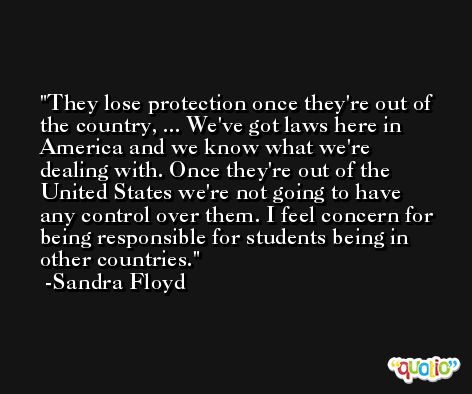 They lose protection once they're out of the country, ... We've got laws here in America and we know what we're dealing with. Once they're out of the United States we're not going to have any control over them. I feel concern for being responsible for students being in other countries. -Sandra Floyd